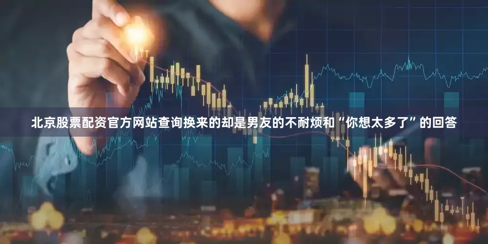 北京股票配资官方网站查询换来的却是男友的不耐烦和“你想太多了”的回答