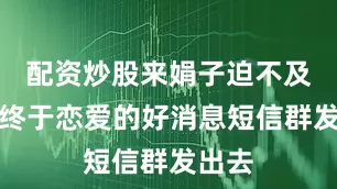配资炒股来娟子迫不及待将终于恋爱的好消息短信群发出去